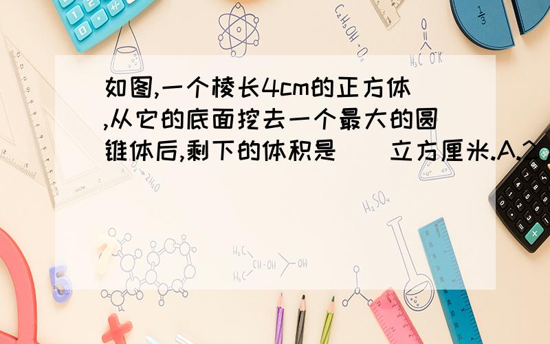 如图,一个棱长4cm的正方体,从它的底面挖去一个最大的圆锥体后,剩下的体积是（）立方厘米.A.2/3*4*12.56 B.4*4*4-3/8 C.(4*4*4)-(16/3*3.14) D.4*4*4*(1-1/3*3.14)我算了没算出来