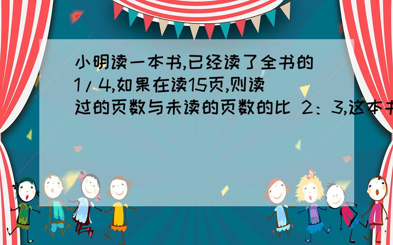 小明读一本书,已经读了全书的1/4,如果在读15页,则读过的页数与未读的页数的比 2：3,这本书有多少页?算式