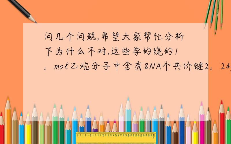 问几个问题,希望大家帮忙分析下为什么不对,这些学的绕的1：mol乙烷分子中含有8NA个共价键2：24g镁的原子最外层电子数为NA3；在1L,0.1mol.-1的碳酸钠溶液中,阴离子总数大于0.1NA1：1mol乙烷分子