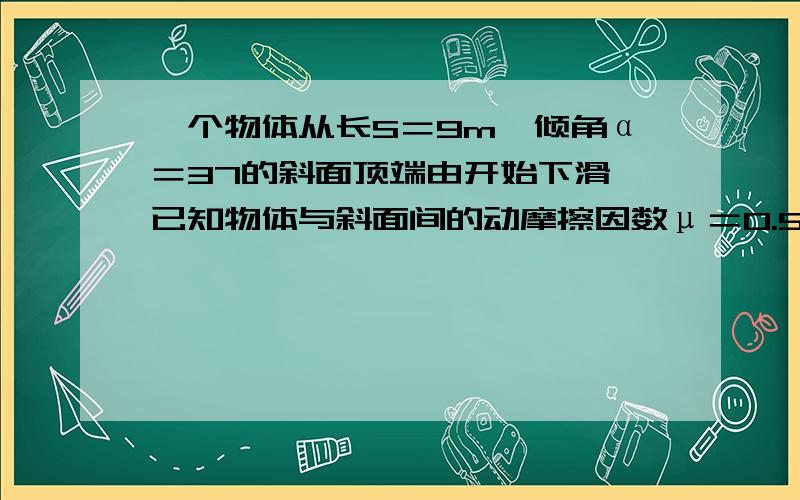 一个物体从长S＝9m,倾角α＝37的斜面顶端由开始下滑,已知物体与斜面间的动摩擦因数μ＝0.5,则它滑到斜面顶端所用的时间t和末速度v别是多少?