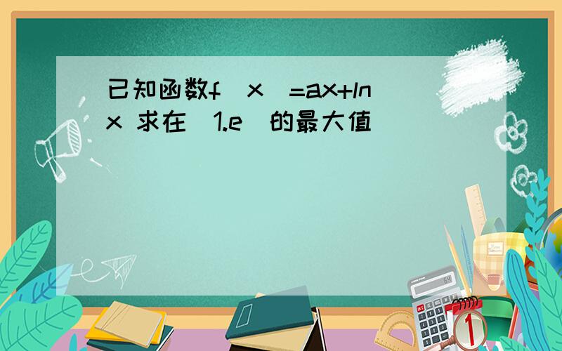 已知函数f(x)=ax+lnx 求在[1.e]的最大值