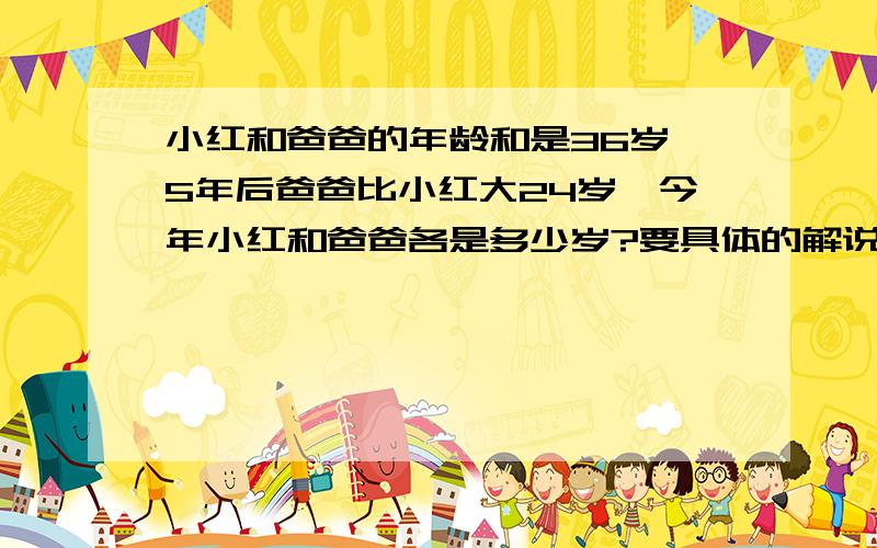 小红和爸爸的年龄和是36岁,5年后爸爸比小红大24岁,今年小红和爸爸各是多少岁?要具体的解说和解答