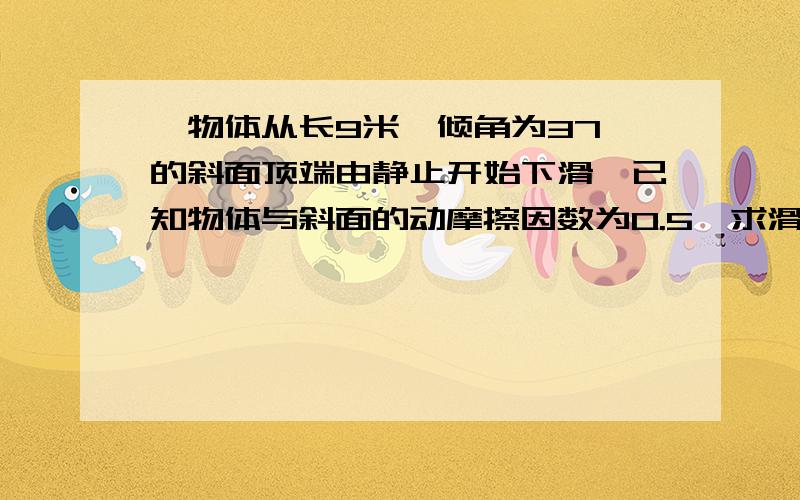 一物体从长9米、倾角为37°的斜面顶端由静止开始下滑,已知物体与斜面的动摩擦因数为0.5,求滑到底端的时