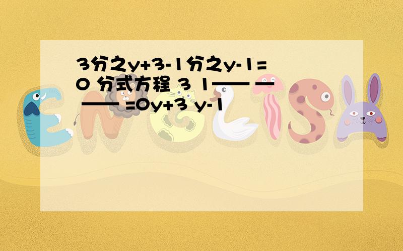 3分之y+3-1分之y-1=0 分式方程 3 1—— — —— =0y+3 y-1