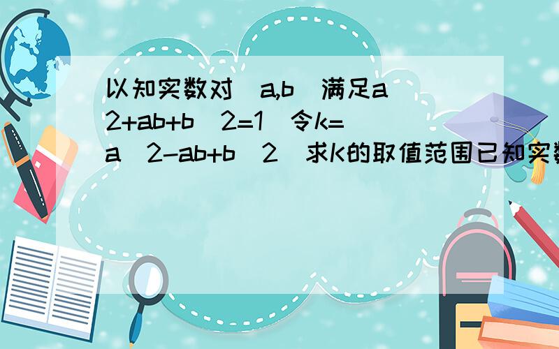 以知实数对（a,b）满足a^2+ab+b^2=1`令k=a^2-ab+b^2`求K的取值范围已知实数对（a,b）满足a^2+ab+b^2=1`令k=a^2-ab+b^2`求K的取值范围`