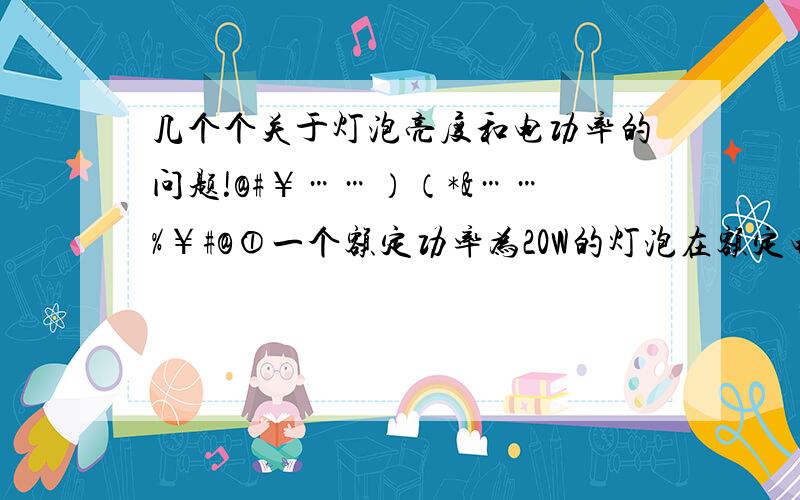 几个个关于灯泡亮度和电功率的问题!@#￥……）（*&……%￥#@①一个额定功率为20W的灯泡在额定电压下工作,一个额定功率为40W的灯泡在额定电压下工作,哪个亮?②给额定功率为20W的灯泡施加40