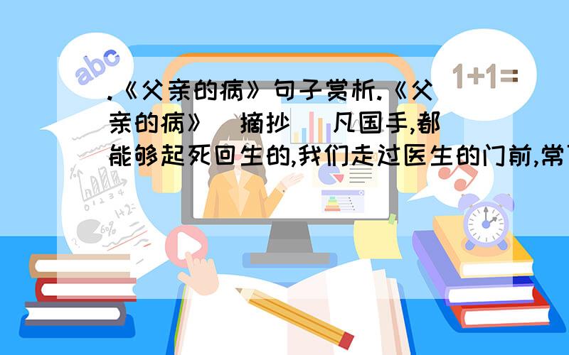 .《父亲的病》句子赏析.《父亲的病》（摘抄） 凡国手,都能够起死回生的,我们走过医生的门前,常可以看见这样的扁额.现在是让步一点了,连医生自己也说道：“西医长于外科,中医长于内科.