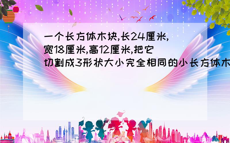 一个长方体木块,长24厘米,宽18厘米,高12厘米,把它切割成3形状大小完全相同的小长方体木块,3个小长方体表面积之和最大是多少平方厘米?