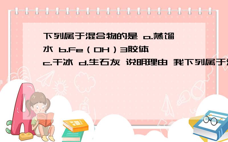 下列属于混合物的是 a.蒸馏水 b.Fe（OH）3胶体 c.干冰 d.生石灰 说明理由 我下列属于混合物的是a.蒸馏水b.Fe（OH）3胶体c.干冰d.生石灰说明理由 我急用