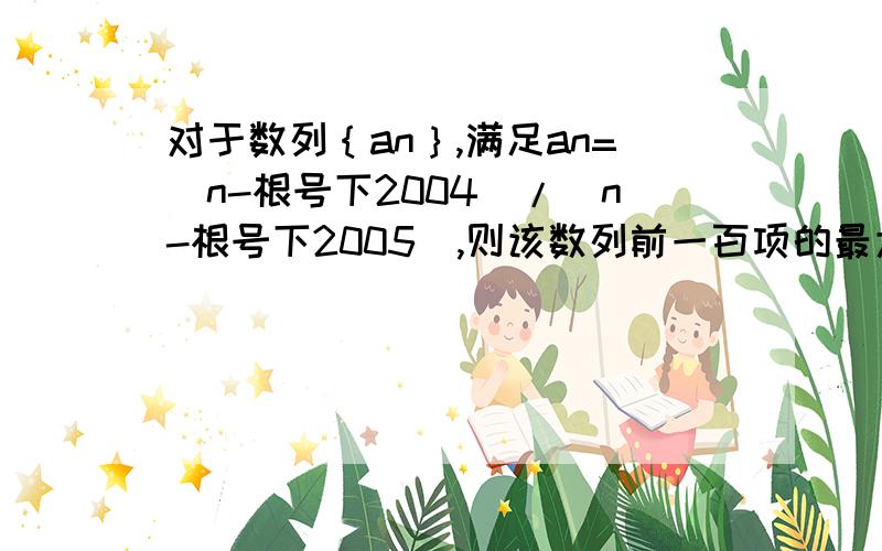 对于数列｛an｝,满足an=（n-根号下2004）/(n-根号下2005),则该数列前一百项的最大项和最小项分别是多少?