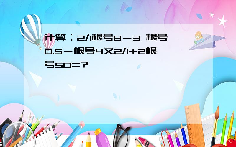 计算：2/1根号8－3 根号0.5－根号4又2/1+2根号50=?