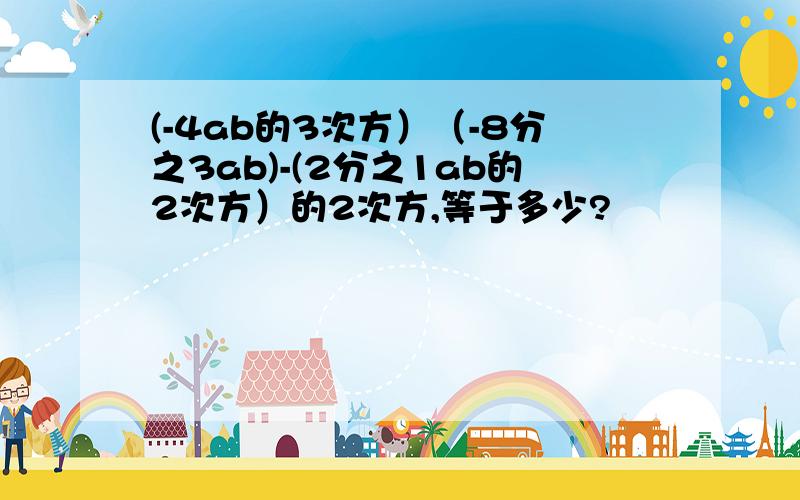 (-4ab的3次方）（-8分之3ab)-(2分之1ab的2次方）的2次方,等于多少?