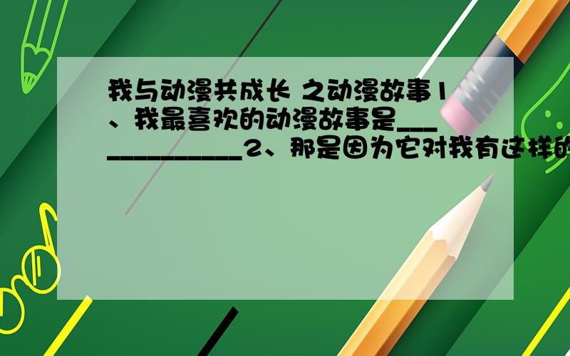 我与动漫共成长 之动漫故事1、我最喜欢的动漫故事是_____________2、那是因为它对我有这样的启发____________3、我希望创造一个动漫人物___________4、在它身上也许会发生这样一个小故事___________