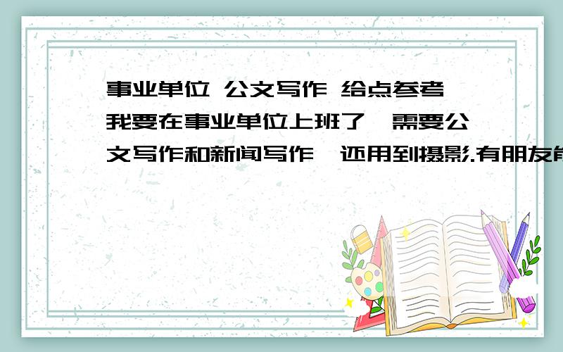 事业单位 公文写作 给点参考我要在事业单位上班了,需要公文写作和新闻写作,还用到摄影.有朋友能推荐我几本关于公文和新闻写作方面的书么?还有摄影的.多提提意见吧!