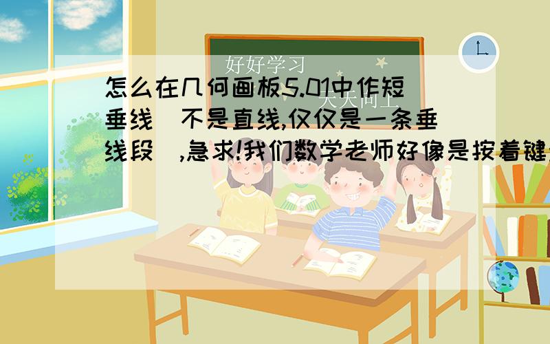 怎么在几何画板5.01中作短垂线（不是直线,仅仅是一条垂线段）,急求!我们数学老师好像是按着键盘上某个键做出来的,直接就是点到直线的距离（再次强调,不是菜单里的“构造”----“垂线”