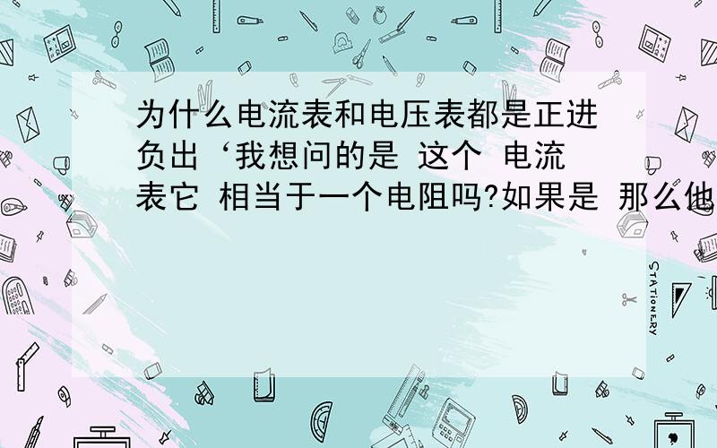 为什么电流表和电压表都是正进负出‘我想问的是 这个 电流表它 相当于一个电阻吗?如果是 那么他就应该正极靠近电源的负极 负极靠近正极的正极 同理 电压表也应该是这个样子的啊