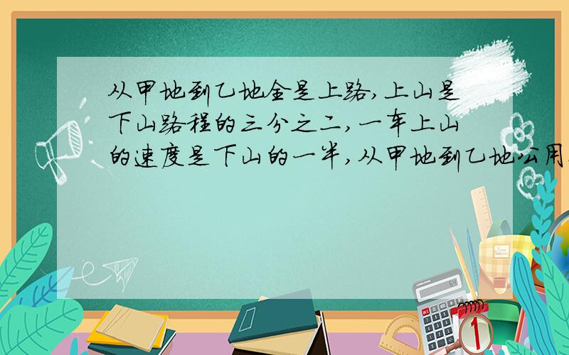 从甲地到乙地全是上路,上山是下山路程的三分之二,一车上山的速度是下山的一半,从甲地到乙地公用例如7小从甲地到乙地全是上路，上山是下山路程的三分之二，一车上山的速度是下山的一