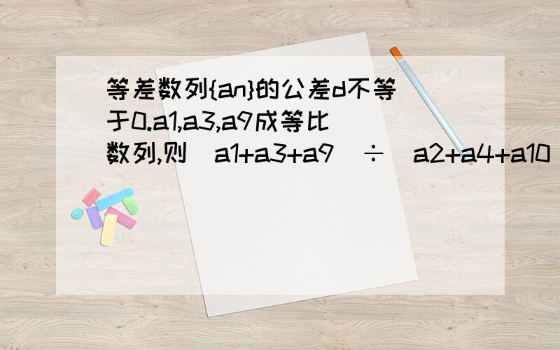 等差数列{an}的公差d不等于0.a1,a3,a9成等比数列,则(a1+a3+a9)÷(a2+a4+a10)的值为 请说明过程,