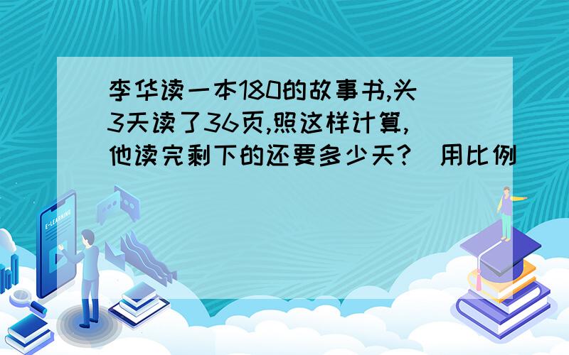 李华读一本180的故事书,头3天读了36页,照这样计算,他读完剩下的还要多少天?（用比例）