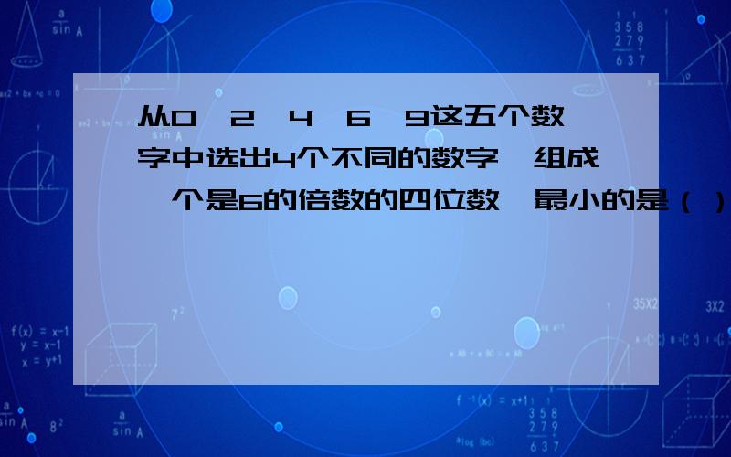 从0,2,4,6,9这五个数字中选出4个不同的数字,组成一个是6的倍数的四位数,最小的是（）,最大的是（）