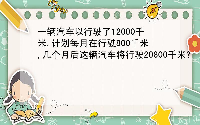 一辆汽车以行驶了12000千米,计划每月在行驶800千米,几个月后这辆汽车将行驶20800千米?