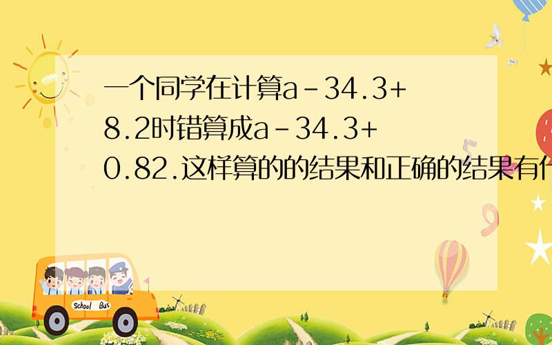 一个同学在计算a-34.3+8.2时错算成a-34.3+0.82.这样算的的结果和正确的结果有什么变化急用