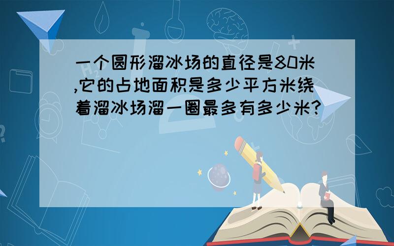 一个圆形溜冰场的直径是80米,它的占地面积是多少平方米绕着溜冰场溜一圈最多有多少米?