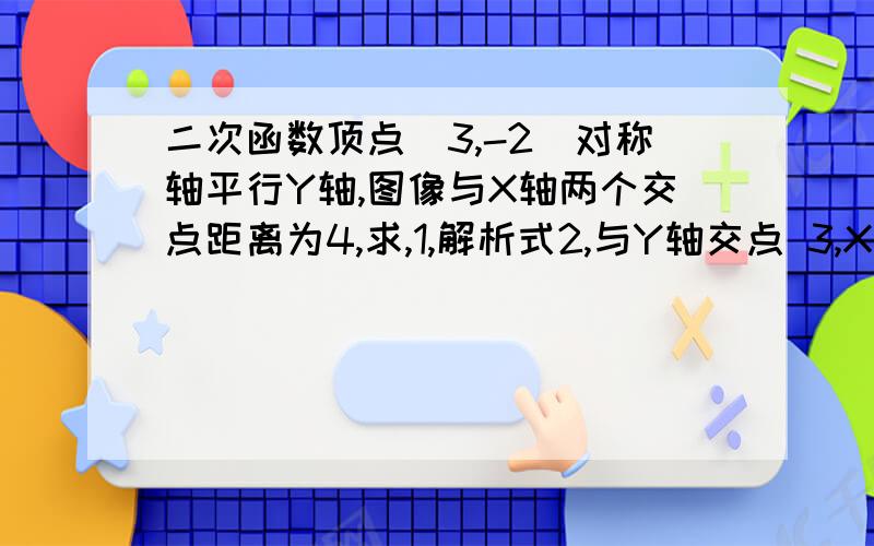 二次函数顶点（3,-2)对称轴平行Y轴,图像与X轴两个交点距离为4,求,1,解析式2,与Y轴交点 3,X为何值时有最值.4X为何值时有Y随X增大而减小5X为何值时Y>0何值Y