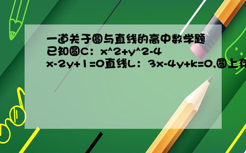 一道关于圆与直线的高中数学题已知圆C：x^2+y^2-4x-2y+1=0直线L：3x-4y+k=0,圆上存在4个点到直线L的距离为1,则k的取值范围