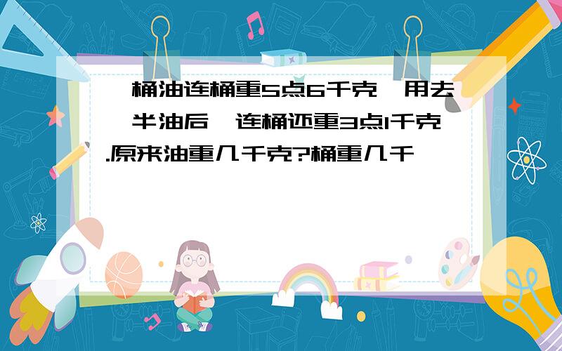 一桶油连桶重5点6千克,用去一半油后,连桶还重3点1千克.原来油重几千克?桶重几千