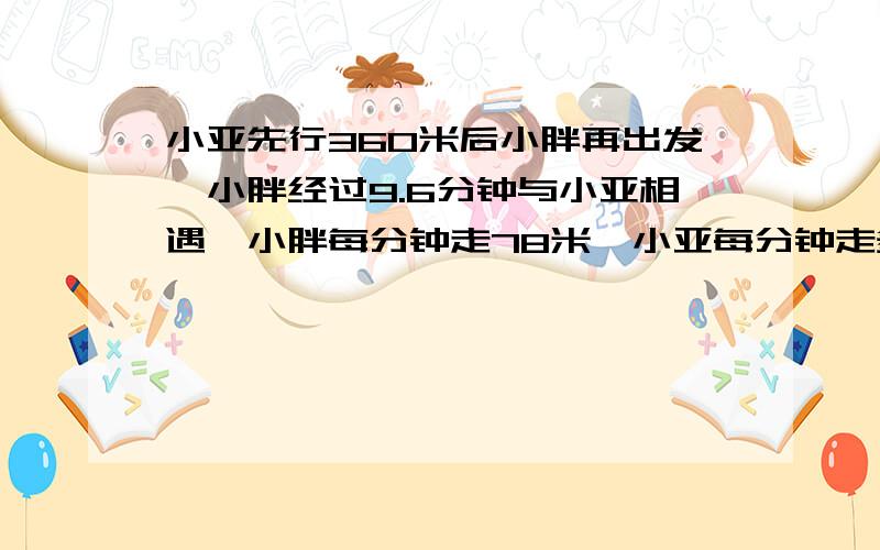 小亚先行360米后小胖再出发,小胖经过9.6分钟与小亚相遇,小胖每分钟走78米,小亚每分钟走多少米,第二道打错了对不起  （9.6+x）×72+9.6×78=1800  9.6×72+9.6×78-78x=1800