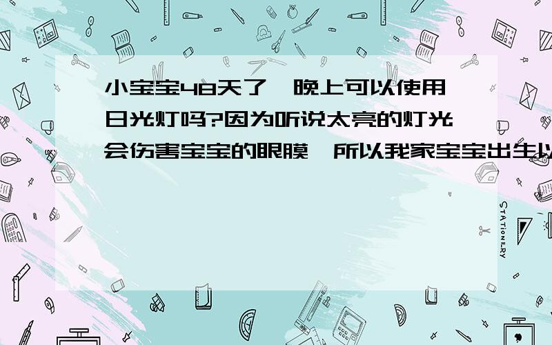 小宝宝48天了,晚上可以使用日光灯吗?因为听说太亮的灯光会伤害宝宝的眼膜,所以我家宝宝出生以后晚上一直使用很暗很暗的小灯泡照明,这样实在太不方便了,请问宝宝真的不能使用平常的日