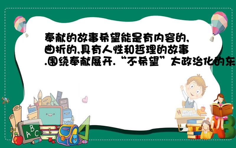 奉献的故事希望能是有内容的,曲折的,具有人性和哲理的故事.围绕奉献展开.“不希望”太政治化的东西,例如雷锋啊黄继光啊,就不需要了.呵呵,