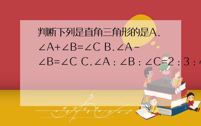 判断下列是直角三角形的是A.∠A+∠B=∠C B.∠A-∠B=∠C C.∠A：∠B：∠C=2：3：4 D.∠A=1/2∠B=1/3∠C