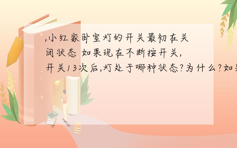 ,小红家卧室灯的开关最初在关闭状态 如果现在不断按开关,开关13次后,灯处于哪种状态?为什么?如果开关200次呢?