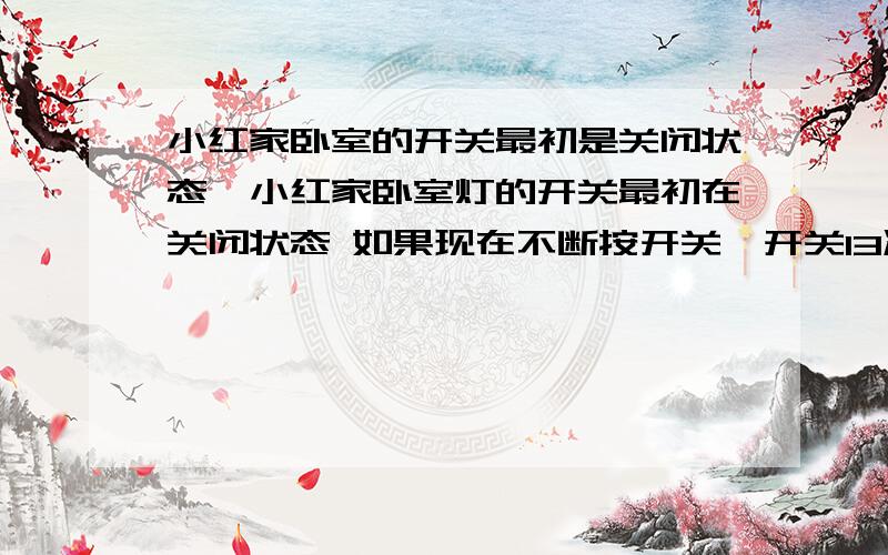 小红家卧室的开关最初是关闭状态,小红家卧室灯的开关最初在关闭状态 如果现在不断按开关,开关13次后,灯是处于那种状态?为什么?如果按200次呢?