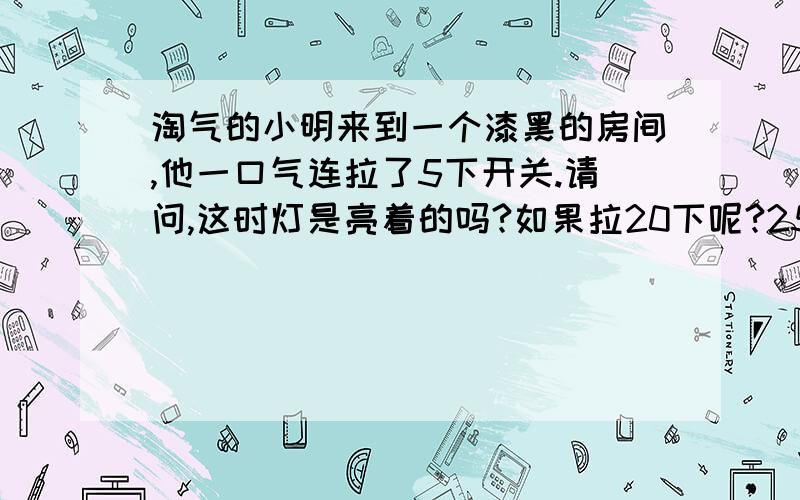 淘气的小明来到一个漆黑的房间,他一口气连拉了5下开关.请问,这时灯是亮着的吗?如果拉20下呢?25下呢?为什么?