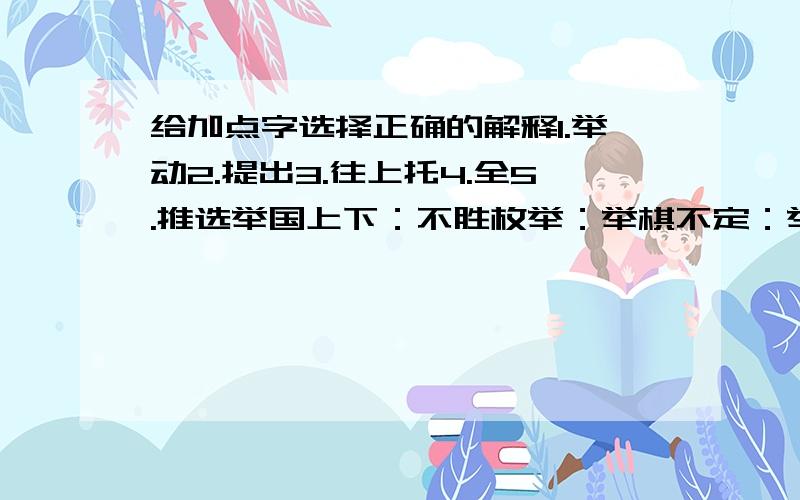 给加点字选择正确的解释1.举动2.提出3.往上托4.全5.推选举国上下：不胜枚举：举棋不定：举足轻重：举着大方：举一反三：答得对了有分加..