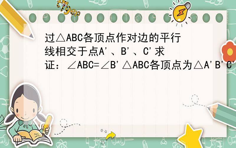 过△ABC各顶点作对边的平行线相交于点A'、B'、C'求证：∠ABC=∠B'△ABC各顶点为△A'B'C'各边的中点