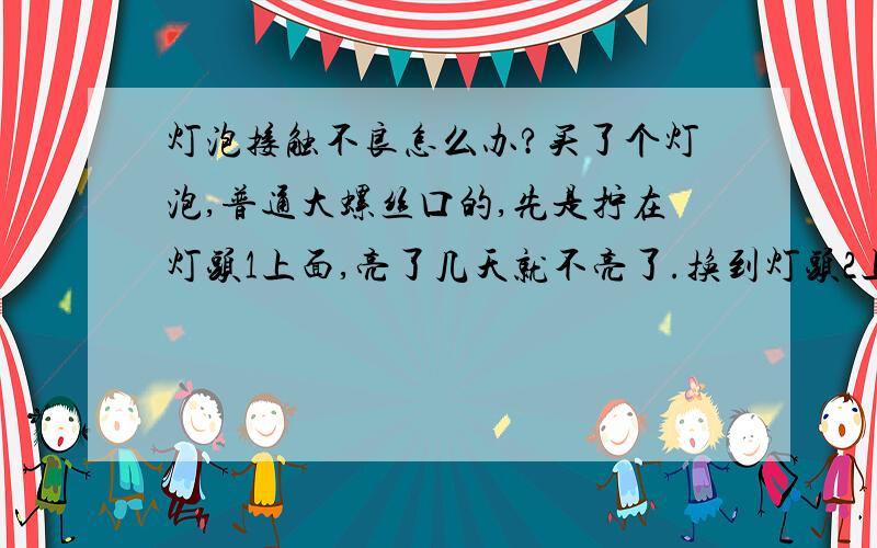 灯泡接触不良怎么办?买了个灯泡,普通大螺丝口的,先是拧在灯头1上面,亮了几天就不亮了.换到灯头2上面,发现灯泡没坏,还亮.但是再换到灯头3,4都不亮,（经检测所有灯头都是好的）,求问这个