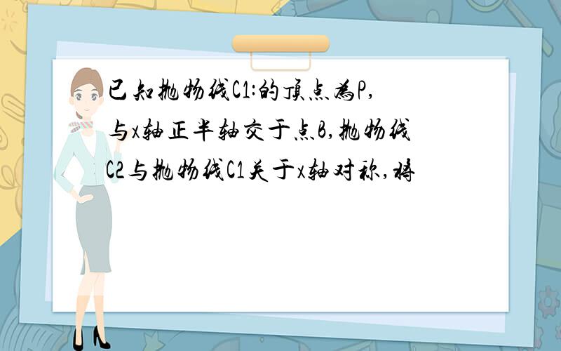 已知抛物线C1:的顶点为P,与x轴正半轴交于点B,抛物线C2与抛物线C1关于x轴对称,将