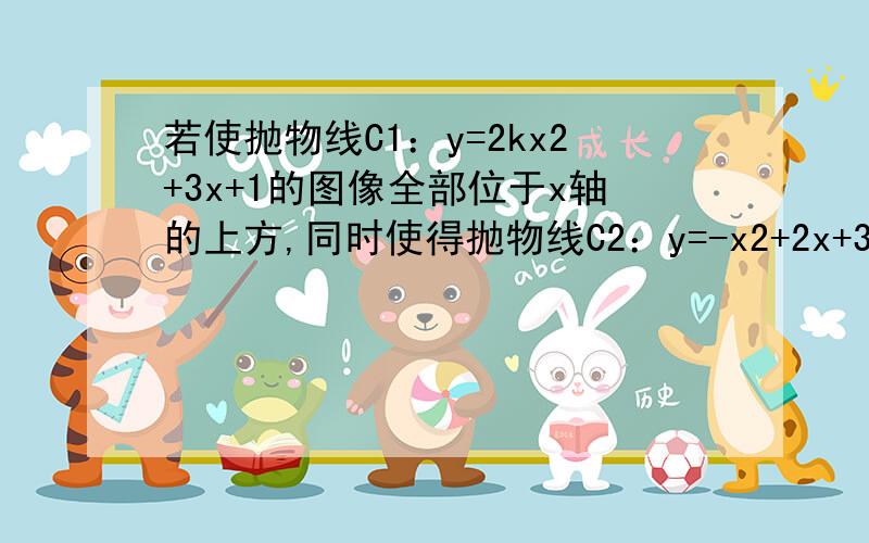 若使抛物线C1：y=2kx2+3x+1的图像全部位于x轴的上方,同时使得抛物线C2：y=-x2+2x+3k-7全部图像位于x的下方,试求实数k的取值范围答案是9/8