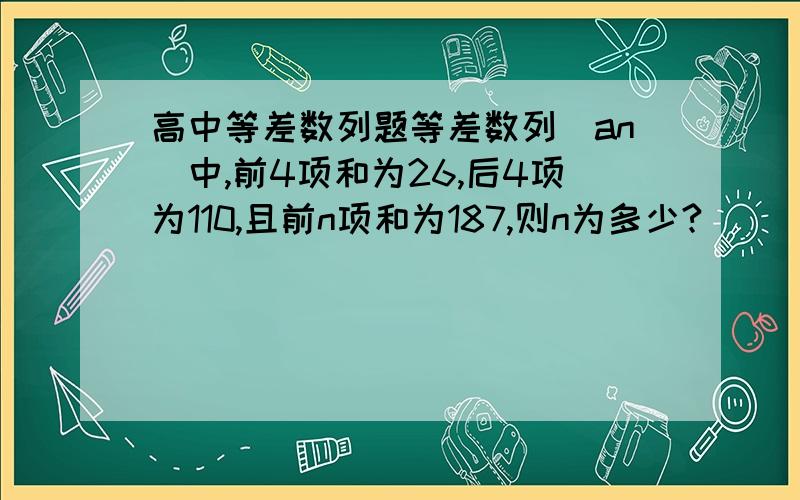 高中等差数列题等差数列（an）中,前4项和为26,后4项为110,且前n项和为187,则n为多少?