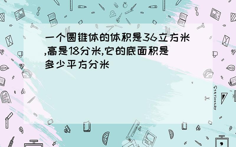 一个圆锥体的体积是36立方米,高是18分米,它的底面积是多少平方分米