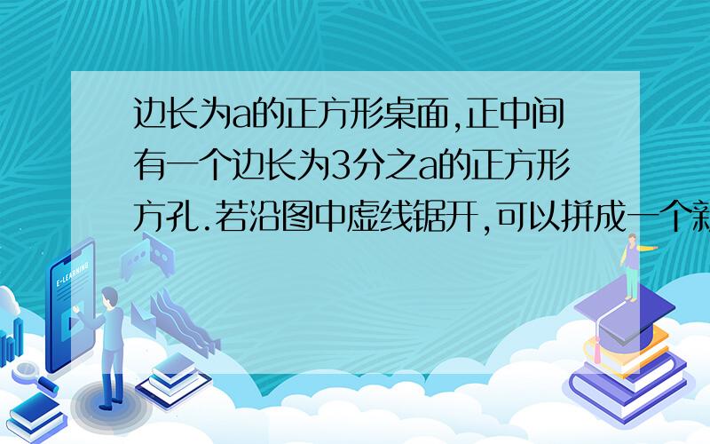 边长为a的正方形桌面,正中间有一个边长为3分之a的正方形方孔.若沿图中虚线锯开,可以拼成一个新的正方形不好意思啊,没有图,不过题目应该能看的懂吧,因为只有一级,所以不能上传图片