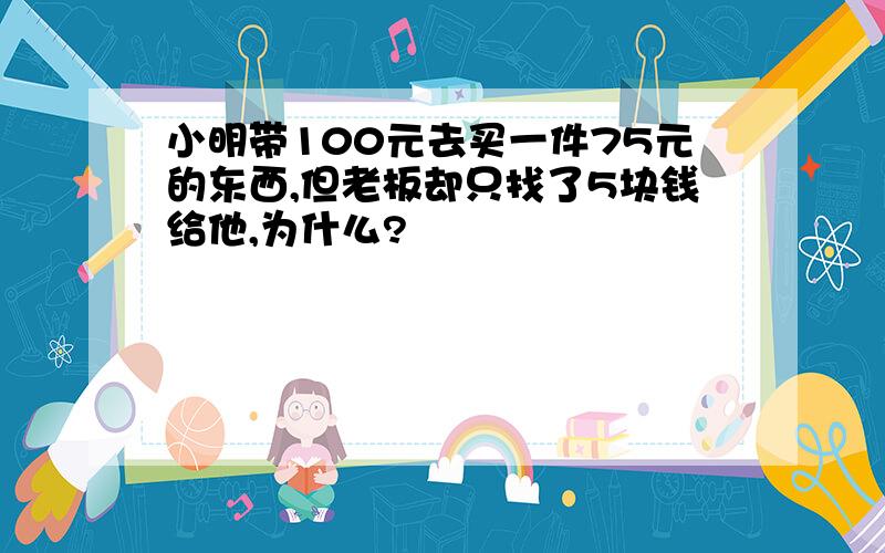 小明带100元去买一件75元的东西,但老板却只找了5块钱给他,为什么?