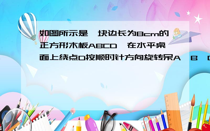 如图所示是一块边长为8cm的正方形木板ABCD,在水平桌面上绕点D按顺时针方向旋转呆A`B`C`D`的位置时顶点B从开始到结束所经过的路径长为 cm