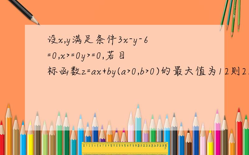 设x,y满足条件3x-y-6=0,x>=0y>=0,若目标函数z=ax+by(a>0,b>0)的最大值为12则2/a+3/b 的最小值是?答案是25/6.我知道两直线交点为(4,6) ∴4a+6b=12 即a=（6-3b）/2为什么把a代进去2/a+3/b=4/(6-3b)+3/b>=2根号（12/6b-3b^