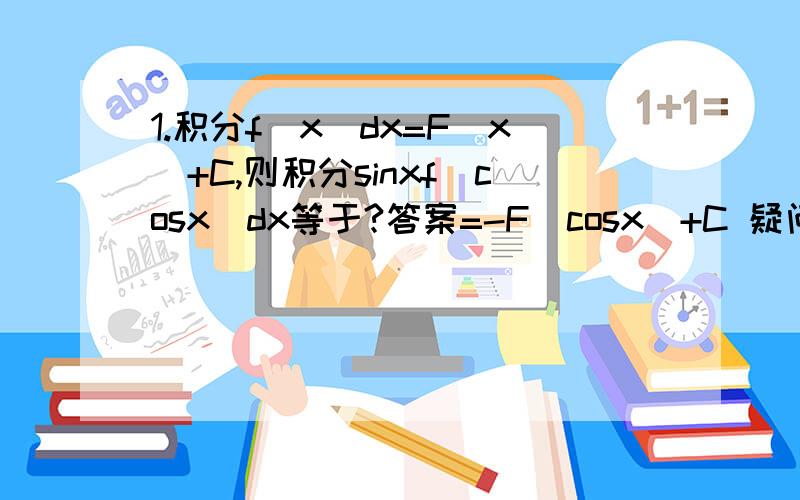 1.积分f(x)dx=F(x)+C,则积分sinxf(cosx)dx等于?答案=-F(cosx)+C 疑问：其中的sinx积分到哪去了?积分sin我是初学者 还不是很懂 做不定积分有点混乱,希望资深者可以指点一二,还有以上几题.1.积分f(x)dx=F(x