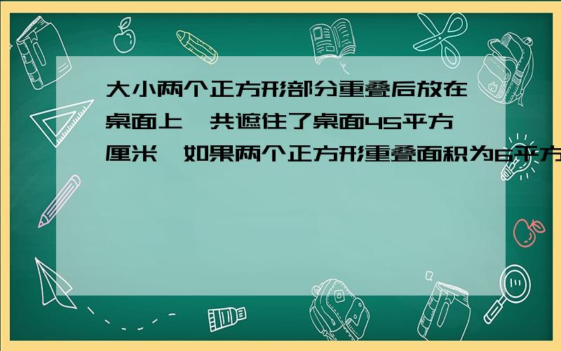 大小两个正方形部分重叠后放在桌面上,共遮住了桌面45平方厘米,如果两个正方形重叠面积为6平方厘米,大正方形的面积为30平方厘米,求小正方形的面积.